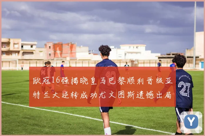 欧冠16强揭晓皇马巴黎顺利晋级亚特兰大逆转成功尤文图斯遗憾出局