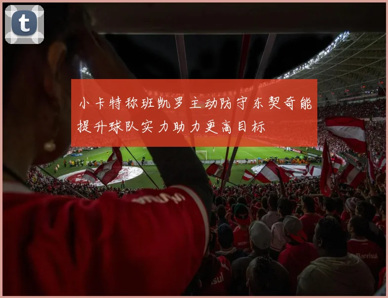 小卡特称班凯罗主动防守东契奇能提升球队实力助力更高目标