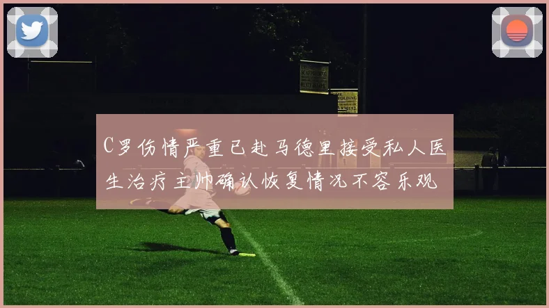 C罗伤情严重已赴马德里接受私人医生治疗主帅确认恢复情况不容乐观