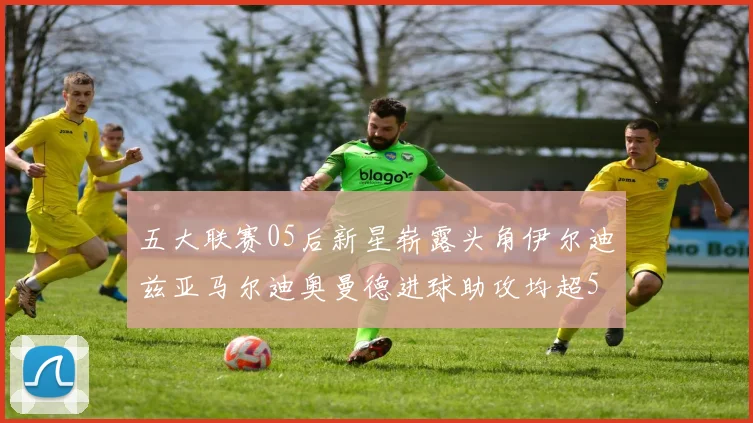 五大联赛05后新星崭露头角伊尔迪兹亚马尔迪奥曼德进球助攻均超5