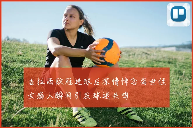 吉拉西欧冠进球后深情悼念离世侄女感人瞬间引发球迷共鸣