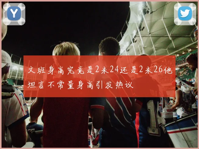 文班身高究竟是2米24还是2米26他坦言不常量身高引发热议