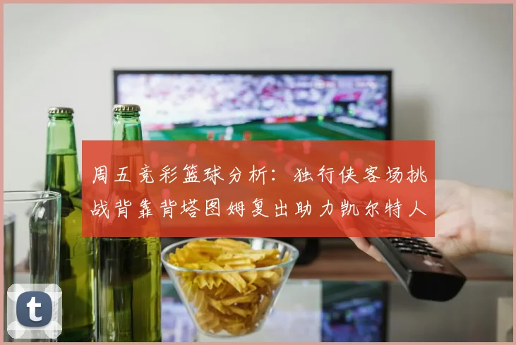 周五竞彩篮球分析：独行侠客场挑战背靠背塔图姆复出助力凯尔特人