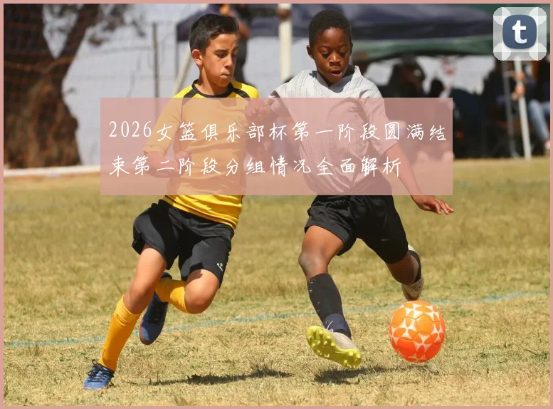 2026女篮俱乐部杯第一阶段圆满结束第二阶段分组情况全面解析
